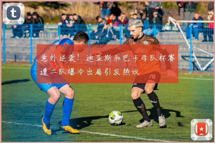 意外逆袭！迪亚斯和巴卡母队杯赛遭二队爆冷出局引发热议