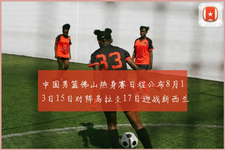 中国男篮佛山热身赛日程公布8月13日15日对阵乌拉圭17日迎战新西兰