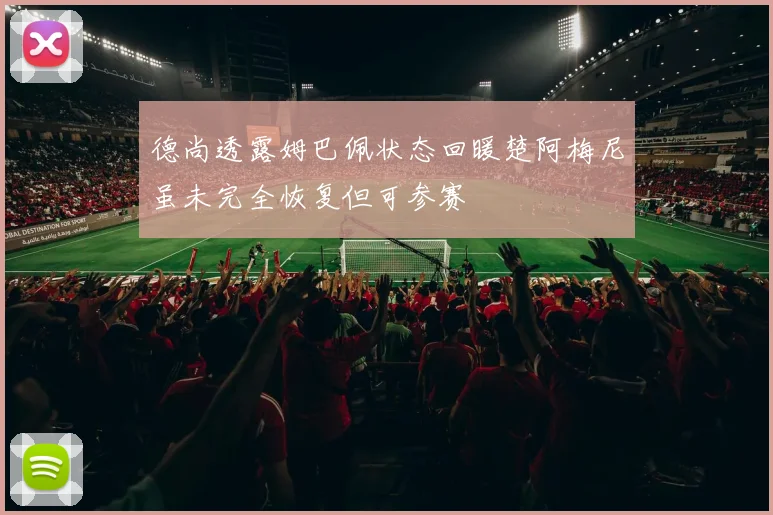 德尚透露姆巴佩状态回暖楚阿梅尼虽未完全恢复但可参赛
