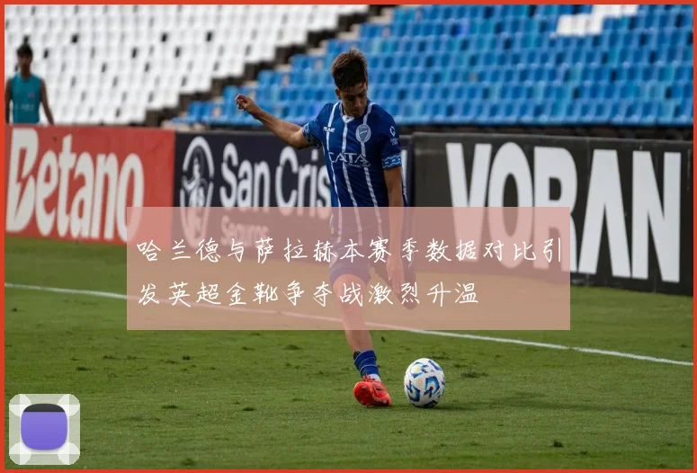 哈兰德与萨拉赫本赛季数据对比引发英超金靴争夺战激烈升温