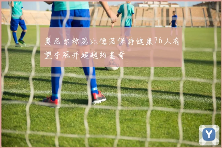 奥尼尔称恩比德若保持健康76人有望夺冠并超越约基奇