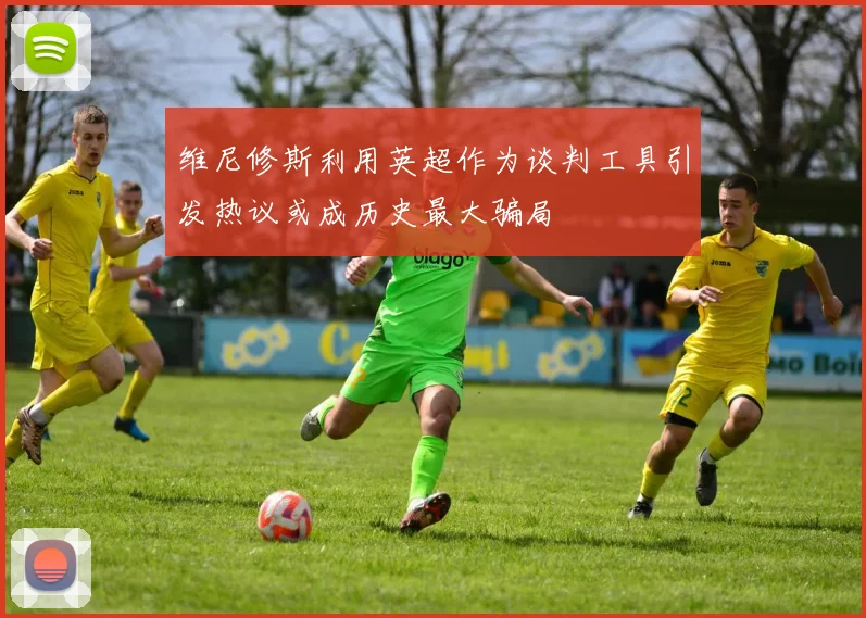 维尼修斯利用英超作为谈判工具引发热议或成历史最大骗局