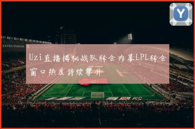 Uzi直播揭秘战队转会内幕LPL转会窗口热度持续攀升