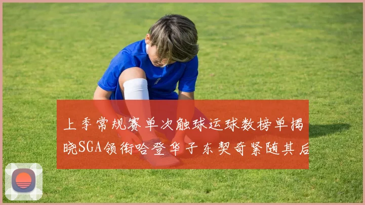 上季常规赛单次触球运球数榜单揭晓SGA领衔哈登华子东契奇紧随其后