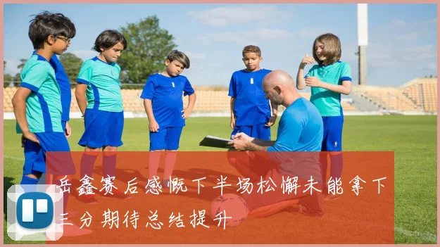 岳鑫赛后感慨下半场松懈未能拿下三分期待总结提升
