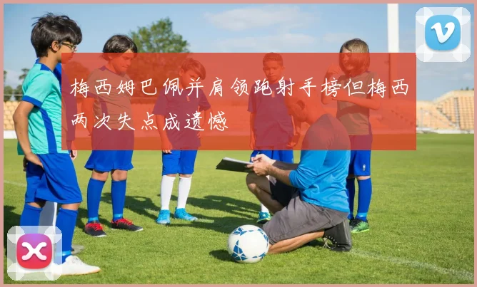 梅西姆巴佩并肩领跑射手榜但梅西两次失点成遗憾