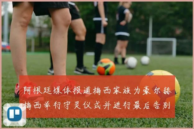 阿根廷媒体报道梅西家族为豪尔赫梅西举行守灵仪式并进行最后告别