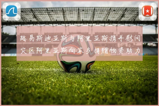 路易斯迪亚斯与阿里亚斯携手慰问灾区阿里亚斯向家乡捐赠物资助力重建