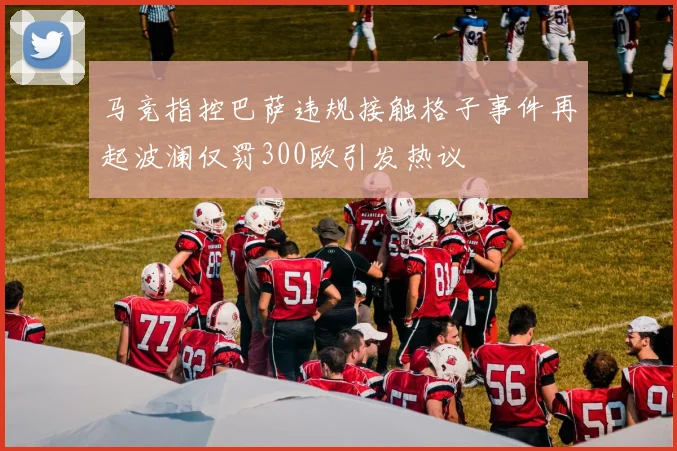 马竞指控巴萨违规接触格子事件再起波澜仅罚300欧引发热议