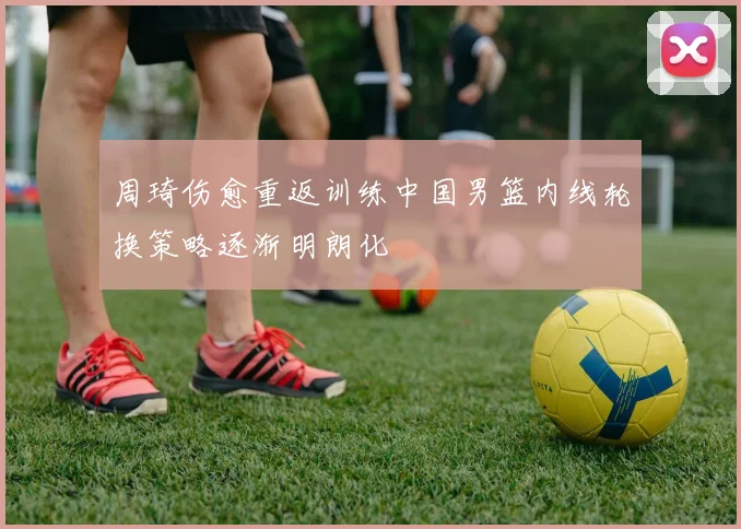 周琦伤愈重返训练中国男篮内线轮换策略逐渐明朗化
