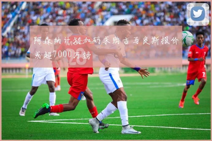 阿森纳计划加码求购吉马良斯报价或超7000万镑