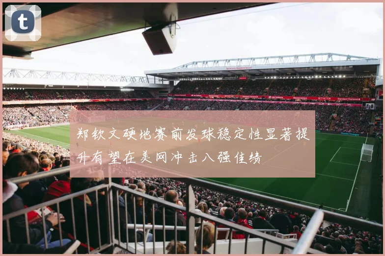 郑钦文硬地赛前发球稳定性显著提升有望在美网冲击八强佳绩